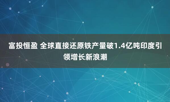 富投恒盈 全球直接还原铁产量破1.4亿吨印度引领增长新浪潮