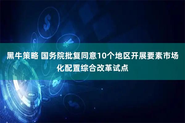 黑牛策略 国务院批复同意10个地区开展要素市场化配置综合改革试点
