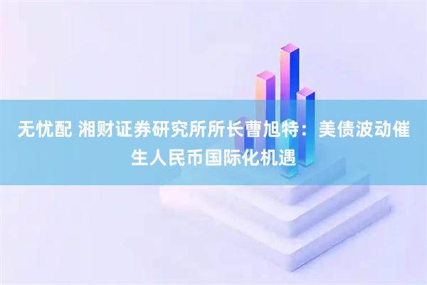 无忧配 湘财证券研究所所长曹旭特：美债波动催生人民币国际化机遇