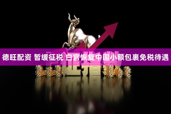 德旺配资 暂缓征税 白宫恢复中国小额包裹免税待遇