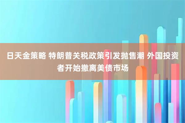 日天金策略 特朗普关税政策引发抛售潮 外国投资者开始撤离美债市场