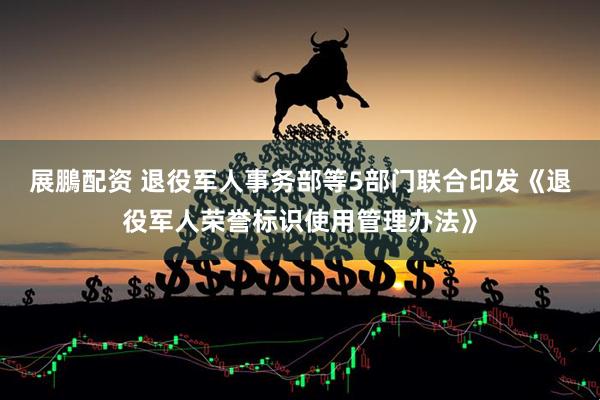 展鵬配资 退役军人事务部等5部门联合印发《退役军人荣誉标识使用管理办法》