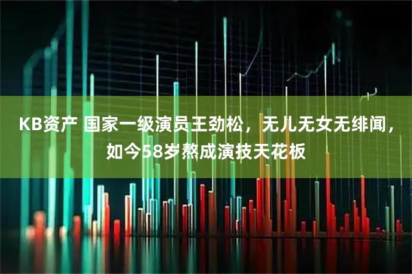 KB资产 国家一级演员王劲松，无儿无女无绯闻，如今58岁熬成演技天花板