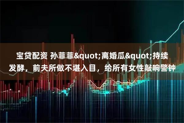 宝贷配资 孙菲菲"离婚瓜"持续发酵，前夫所做不堪入目，给所有女性敲响警钟