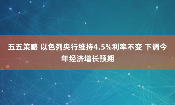 五五策略 以色列央行维持4.5%利率不变 下调今年经济增长预期