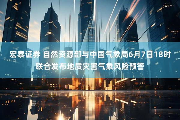 宏泰证券 自然资源部与中国气象局6月7日18时联合发布地质灾害气象风险预警