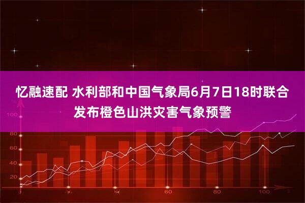 忆融速配 水利部和中国气象局6月7日18时联合发布橙色山洪灾害气象预警