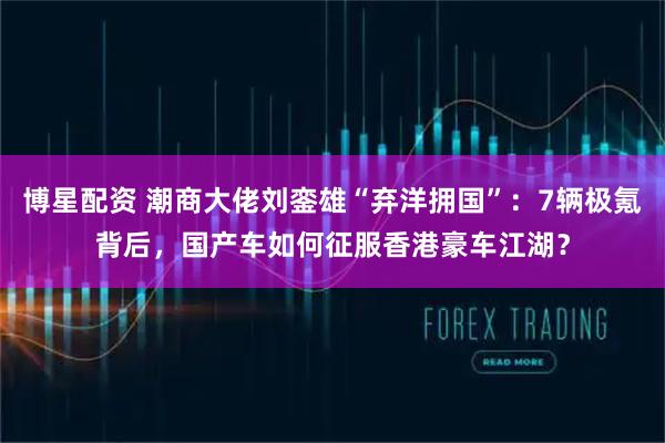 博星配资 潮商大佬刘銮雄“弃洋拥国”：7辆极氪背后，国产车如何征服香港豪车江湖？