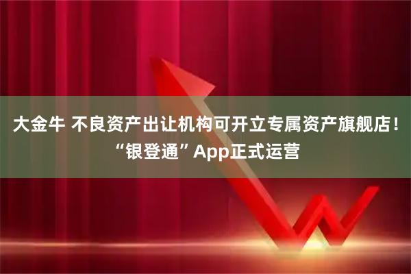 大金牛 不良资产出让机构可开立专属资产旗舰店！“银登通”App正式运营
