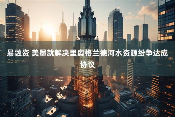 易融资 美墨就解决里奥格兰德河水资源纷争达成协议