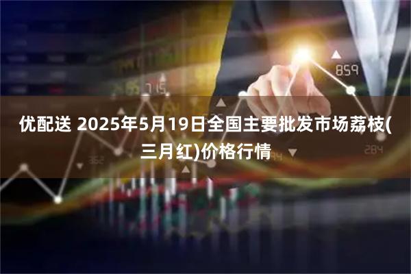 优配送 2025年5月19日全国主要批发市场荔枝(三月红)价格行情