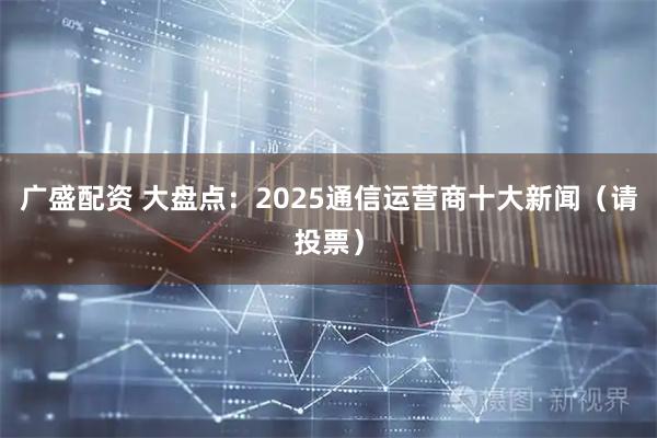广盛配资 大盘点：2025通信运营商十大新闻（请投票）