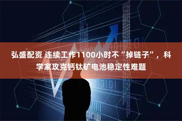 弘盛配资 连续工作1100小时不“掉链子”，科学家攻克钙钛矿电池稳定性难题