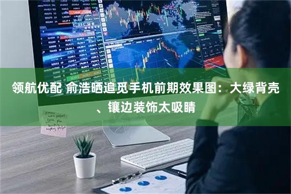 领航优配 俞浩晒追觅手机前期效果图：大绿背壳、镶边装饰太吸睛