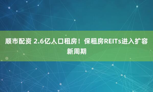 顺市配资 2.6亿人口租房！保租房REITs进入扩容新周期