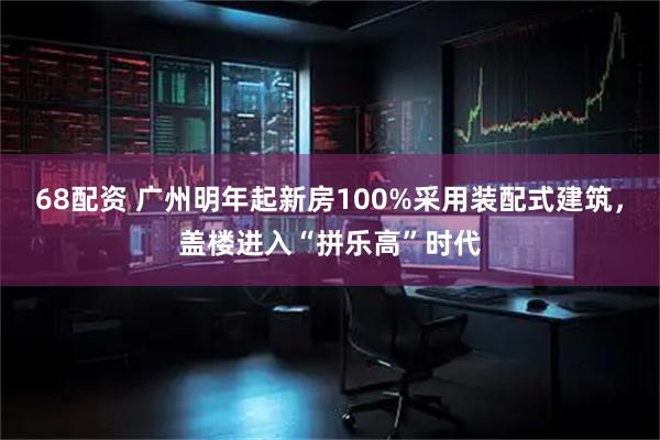 68配资 广州明年起新房100%采用装配式建筑，盖楼进入“拼乐高”时代