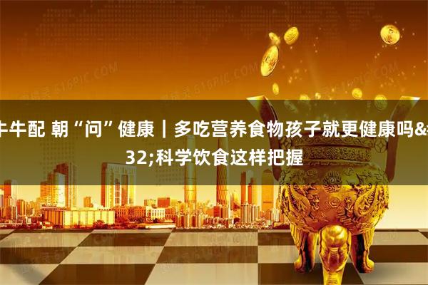 牛牛配 朝“问”健康｜多吃营养食物孩子就更健康吗 科学饮食这样把握