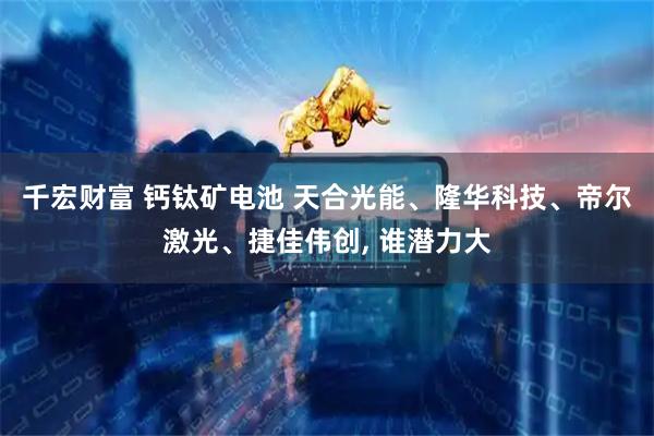 千宏财富 钙钛矿电池 天合光能、隆华科技、帝尔激光、捷佳伟创, 谁潜力大