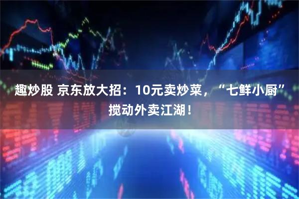 趣炒股 京东放大招：10元卖炒菜，“七鲜小厨”搅动外卖江湖！