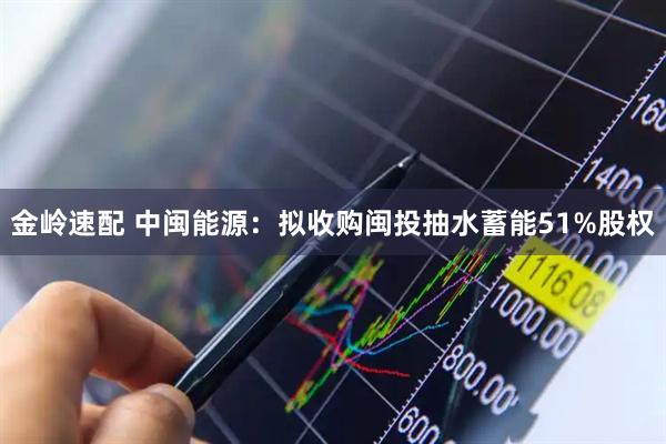 金岭速配 中闽能源：拟收购闽投抽水蓄能51%股权