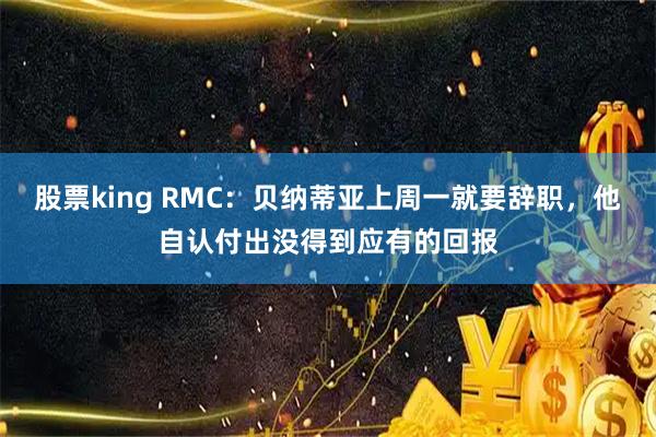 股票king RMC：贝纳蒂亚上周一就要辞职，他自认付出没得到应有的回报