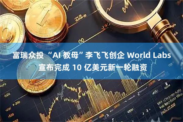 富瑞众投 “AI 教母”李飞飞创企 World Labs 宣布完成 10 亿美元新一轮融资