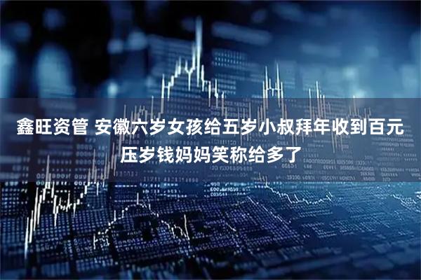 鑫旺资管 安徽六岁女孩给五岁小叔拜年收到百元压岁钱妈妈笑称给多了