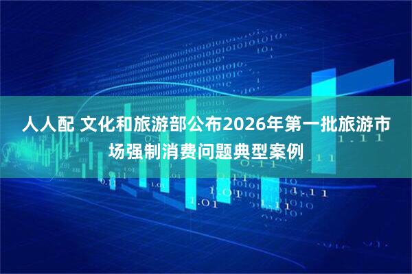 人人配 文化和旅游部公布2026年第一批旅游市场强制消费问题典型案例