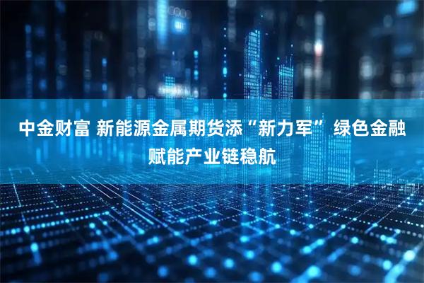 中金财富 新能源金属期货添“新力军” 绿色金融赋能产业链稳航