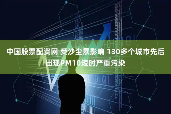 中国股票配资网 受沙尘暴影响 130多个城市先后出现PM10短时严重污染