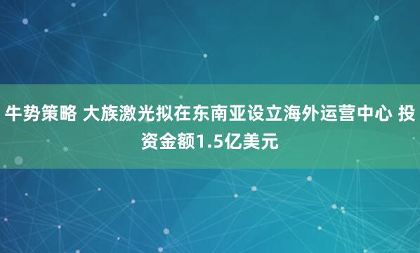 牛势策略 大族激光拟在东南亚设立海外运营中心 投资金额1.5亿美元