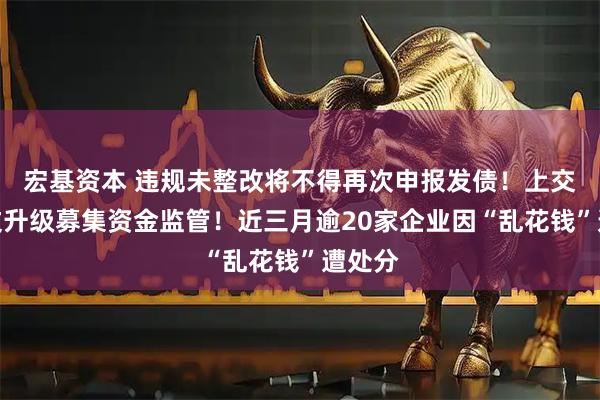 宏基资本 违规未整改将不得再次申报发债！上交所发文升级募集资金监管！近三月逾20家企业因“乱花钱”遭处分