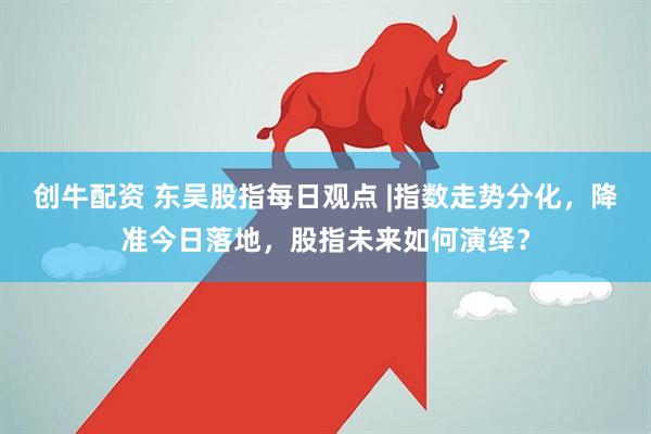 创牛配资 东吴股指每日观点 |指数走势分化，降准今日落地，股指未来如何演绎？