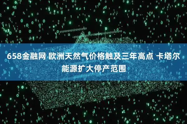 658金融网 欧洲天然气价格触及三年高点 卡塔尔能源扩大停产范围