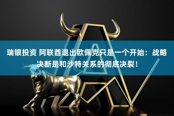 瑞银投资 阿联酋退出欧佩克只是一个开始：战略决断是和沙特关系的彻底决裂！