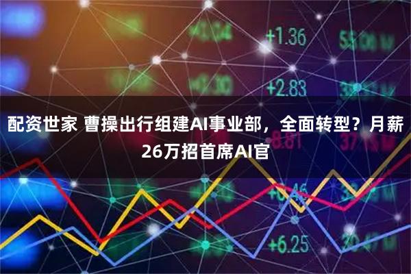 配资世家 曹操出行组建AI事业部，全面转型？月薪26万招首席AI官