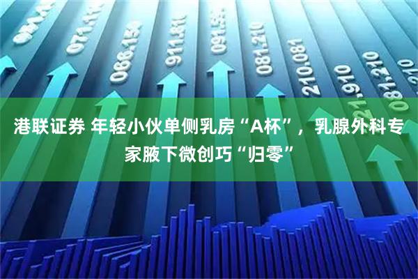 港联证券 年轻小伙单侧乳房“A杯”，乳腺外科专家腋下微创巧“归零”