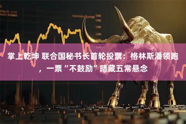 掌上乾坤 联合国秘书长首轮投票：格林斯潘领跑，一票“不鼓励”暗藏五常悬念