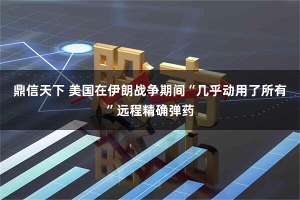 鼎信天下 美国在伊朗战争期间“几乎动用了所有”远程精确弹药