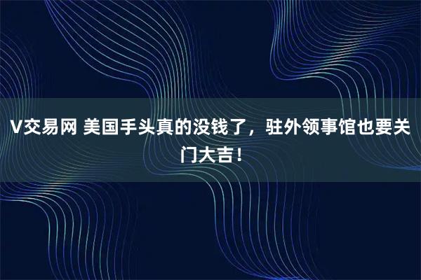V交易网 美国手头真的没钱了，驻外领事馆也要关门大吉！