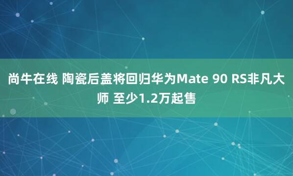 尚牛在线 陶瓷后盖将回归华为Mate 90 RS非凡大师 至少1.2万起售